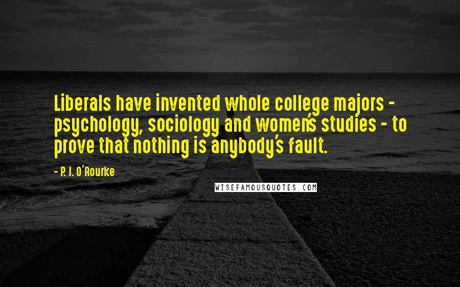 P. J. O'Rourke Quotes: Liberals have invented whole college majors - psychology, sociology and women's studies - to prove that nothing is anybody's fault.