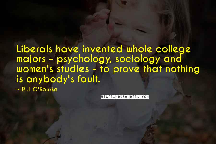 P. J. O'Rourke Quotes: Liberals have invented whole college majors - psychology, sociology and women's studies - to prove that nothing is anybody's fault.