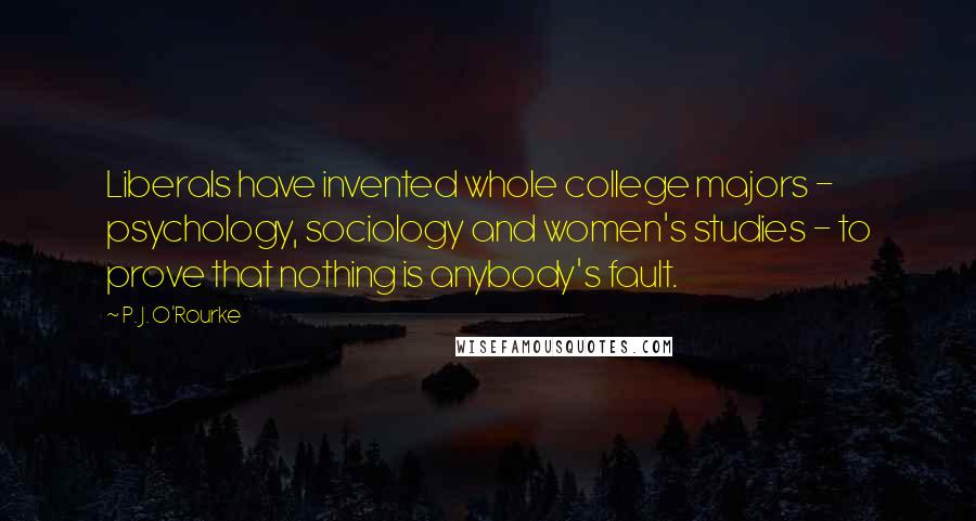 P. J. O'Rourke Quotes: Liberals have invented whole college majors - psychology, sociology and women's studies - to prove that nothing is anybody's fault.