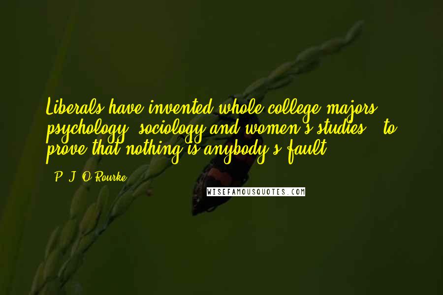 P. J. O'Rourke Quotes: Liberals have invented whole college majors - psychology, sociology and women's studies - to prove that nothing is anybody's fault.