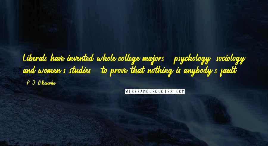 P. J. O'Rourke Quotes: Liberals have invented whole college majors - psychology, sociology and women's studies - to prove that nothing is anybody's fault.