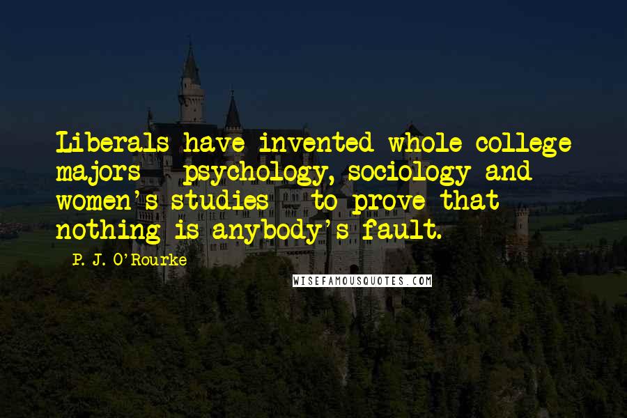 P. J. O'Rourke Quotes: Liberals have invented whole college majors - psychology, sociology and women's studies - to prove that nothing is anybody's fault.