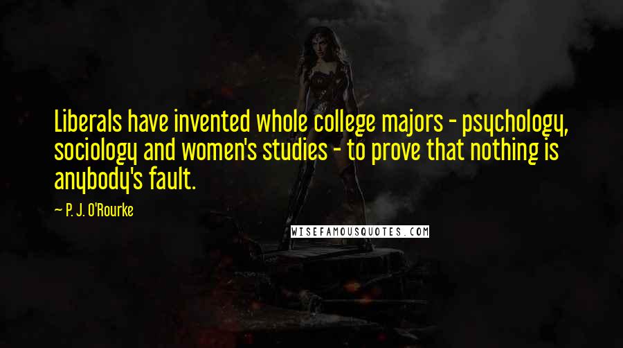 P. J. O'Rourke Quotes: Liberals have invented whole college majors - psychology, sociology and women's studies - to prove that nothing is anybody's fault.