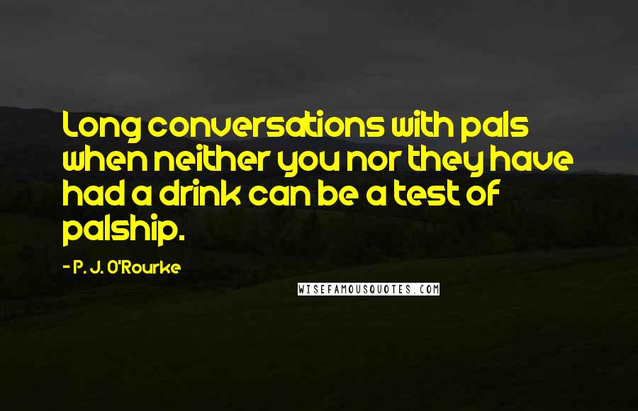 P. J. O'Rourke Quotes: Long conversations with pals when neither you nor they have had a drink can be a test of palship.