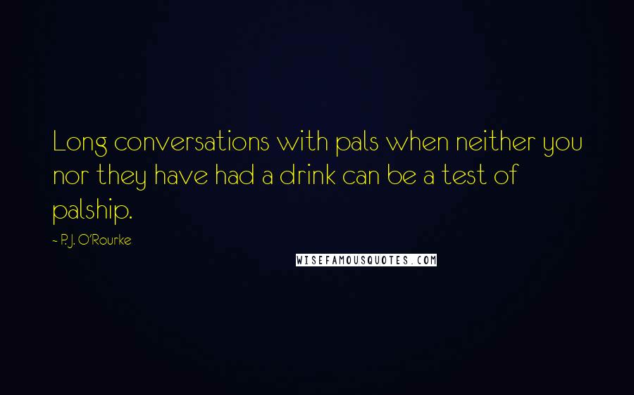 P. J. O'Rourke Quotes: Long conversations with pals when neither you nor they have had a drink can be a test of palship.