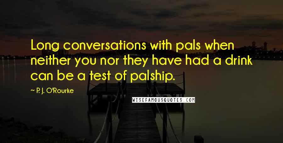 P. J. O'Rourke Quotes: Long conversations with pals when neither you nor they have had a drink can be a test of palship.