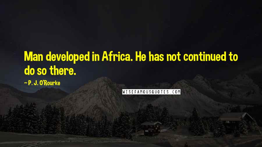 P. J. O'Rourke Quotes: Man developed in Africa. He has not continued to do so there.