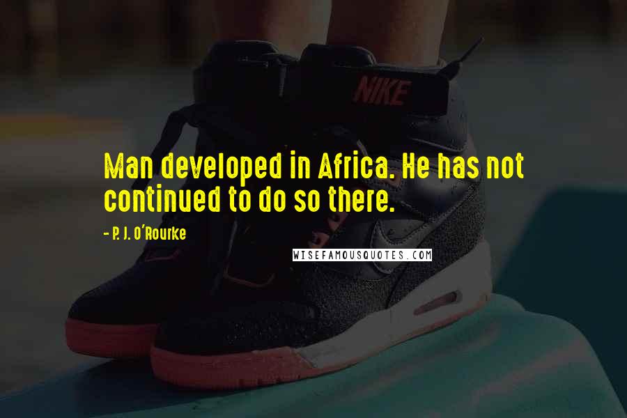 P. J. O'Rourke Quotes: Man developed in Africa. He has not continued to do so there.