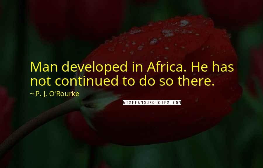 P. J. O'Rourke Quotes: Man developed in Africa. He has not continued to do so there.