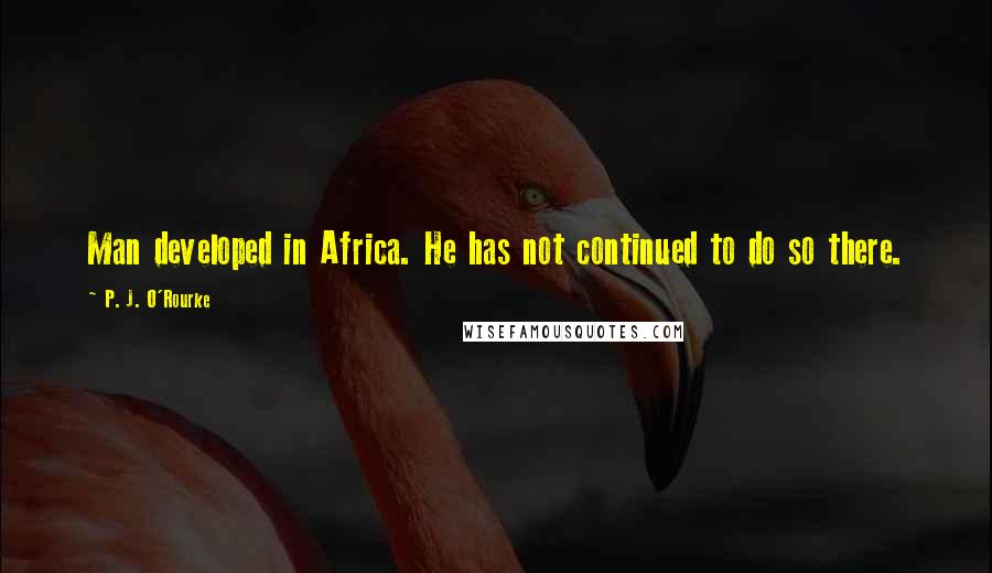 P. J. O'Rourke Quotes: Man developed in Africa. He has not continued to do so there.