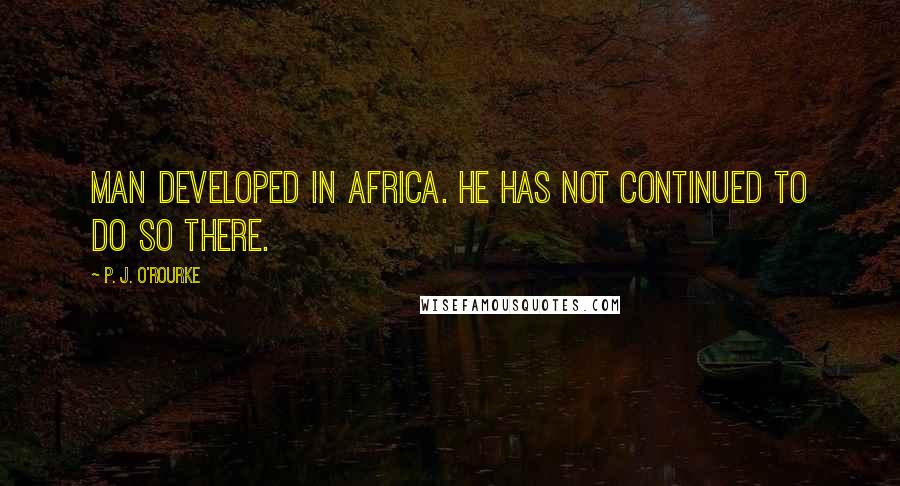 P. J. O'Rourke Quotes: Man developed in Africa. He has not continued to do so there.
