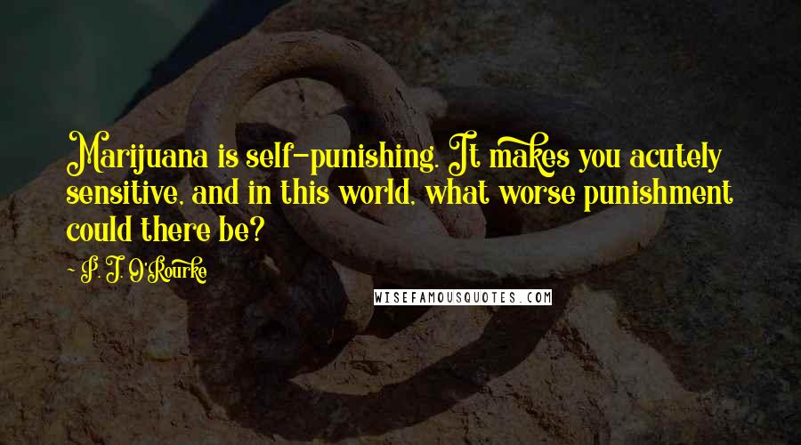 P. J. O'Rourke Quotes: Marijuana is self-punishing. It makes you acutely sensitive, and in this world, what worse punishment could there be?