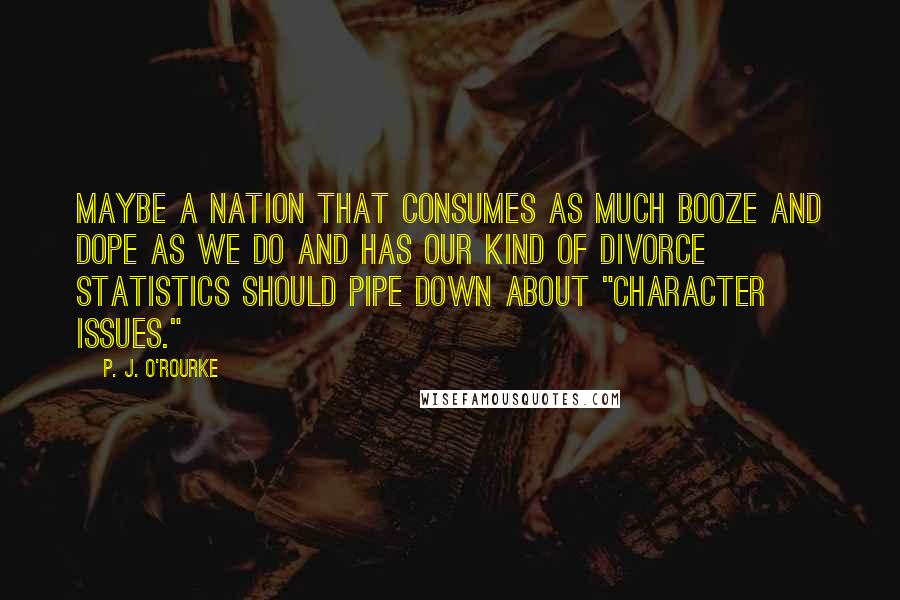 P. J. O'Rourke Quotes: Maybe a nation that consumes as much booze and dope as we do and has our kind of divorce statistics should pipe down about "character issues."