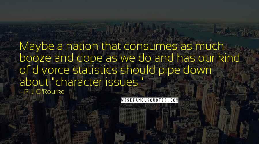 P. J. O'Rourke Quotes: Maybe a nation that consumes as much booze and dope as we do and has our kind of divorce statistics should pipe down about "character issues."