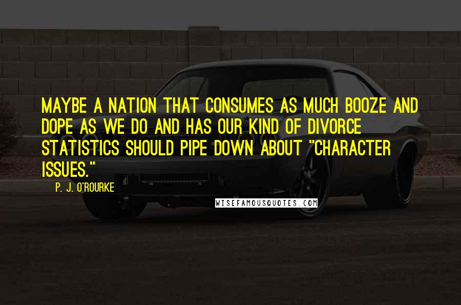 P. J. O'Rourke Quotes: Maybe a nation that consumes as much booze and dope as we do and has our kind of divorce statistics should pipe down about "character issues."