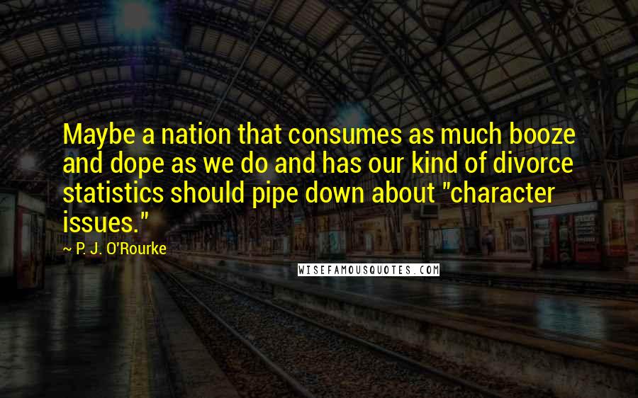 P. J. O'Rourke Quotes: Maybe a nation that consumes as much booze and dope as we do and has our kind of divorce statistics should pipe down about "character issues."