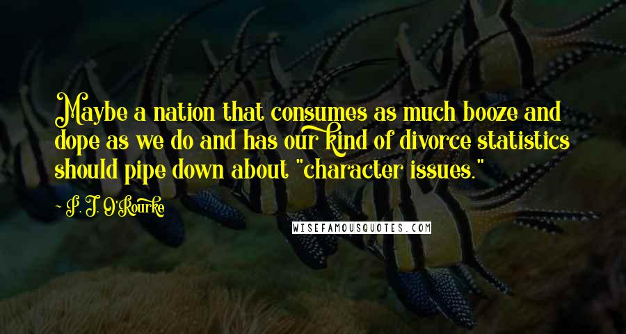 P. J. O'Rourke Quotes: Maybe a nation that consumes as much booze and dope as we do and has our kind of divorce statistics should pipe down about "character issues."