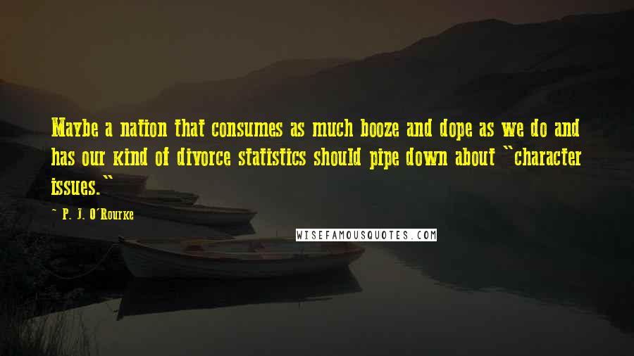 P. J. O'Rourke Quotes: Maybe a nation that consumes as much booze and dope as we do and has our kind of divorce statistics should pipe down about "character issues."