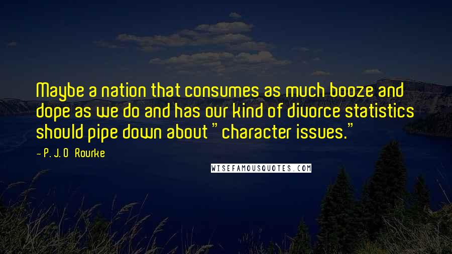 P. J. O'Rourke Quotes: Maybe a nation that consumes as much booze and dope as we do and has our kind of divorce statistics should pipe down about "character issues."