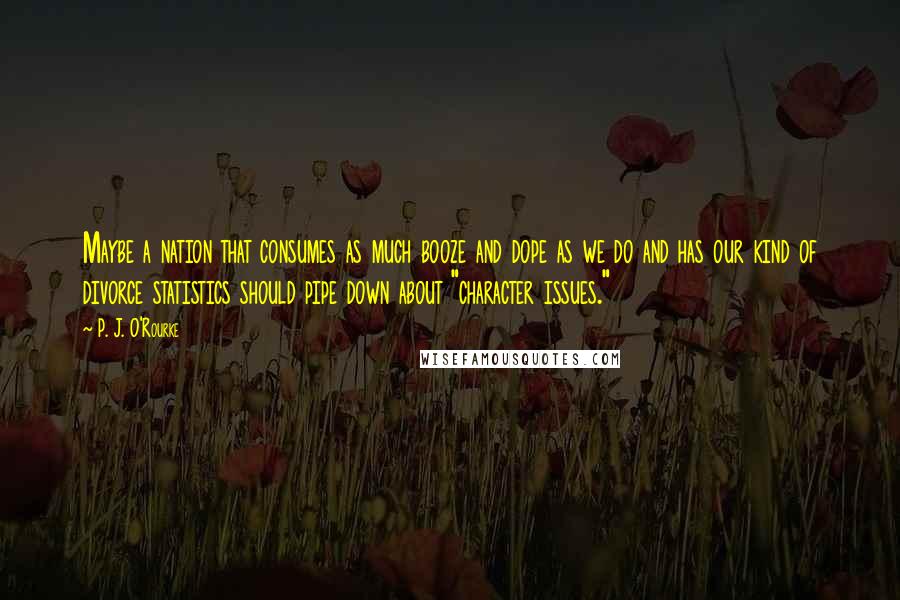 P. J. O'Rourke Quotes: Maybe a nation that consumes as much booze and dope as we do and has our kind of divorce statistics should pipe down about "character issues."