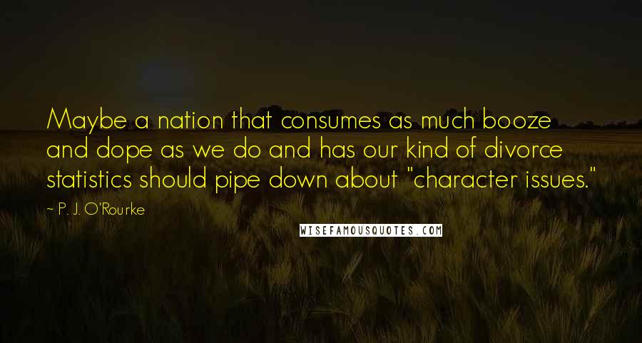 P. J. O'Rourke Quotes: Maybe a nation that consumes as much booze and dope as we do and has our kind of divorce statistics should pipe down about "character issues."