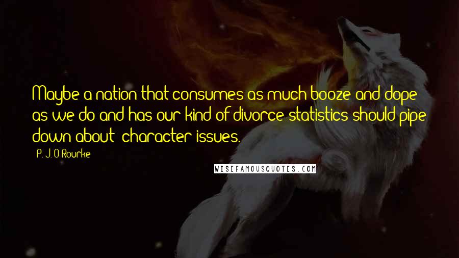 P. J. O'Rourke Quotes: Maybe a nation that consumes as much booze and dope as we do and has our kind of divorce statistics should pipe down about "character issues."