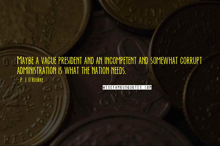 P. J. O'Rourke Quotes: Maybe a vague president and an incompetent and somewhat corrupt administration is what the nation needs.