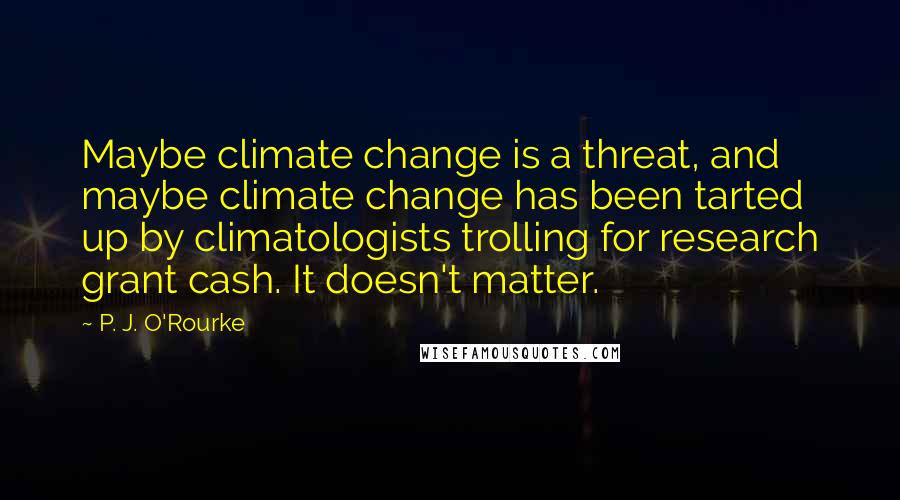P. J. O'Rourke Quotes: Maybe climate change is a threat, and maybe climate change has been tarted up by climatologists trolling for research grant cash. It doesn't matter.