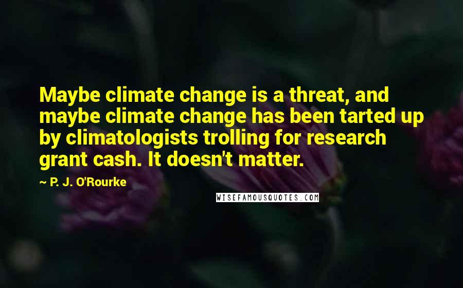 P. J. O'Rourke Quotes: Maybe climate change is a threat, and maybe climate change has been tarted up by climatologists trolling for research grant cash. It doesn't matter.