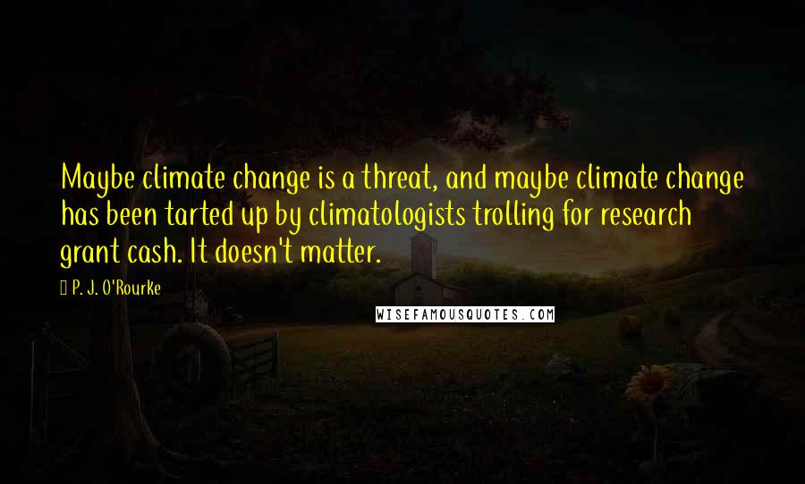 P. J. O'Rourke Quotes: Maybe climate change is a threat, and maybe climate change has been tarted up by climatologists trolling for research grant cash. It doesn't matter.