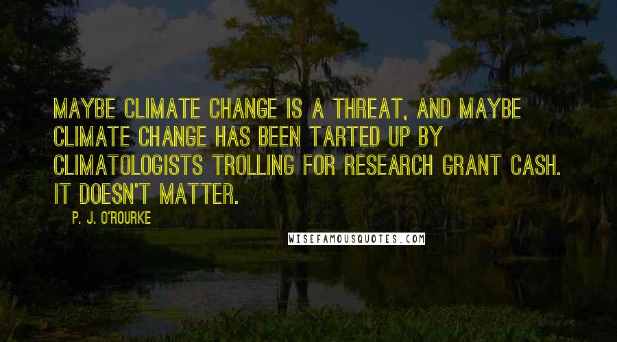 P. J. O'Rourke Quotes: Maybe climate change is a threat, and maybe climate change has been tarted up by climatologists trolling for research grant cash. It doesn't matter.