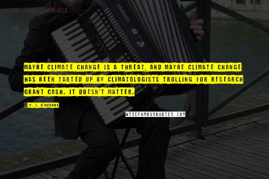 P. J. O'Rourke Quotes: Maybe climate change is a threat, and maybe climate change has been tarted up by climatologists trolling for research grant cash. It doesn't matter.