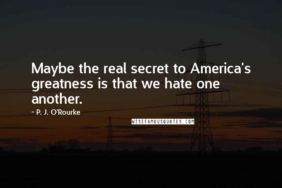 P. J. O'Rourke Quotes: Maybe the real secret to America's greatness is that we hate one another.