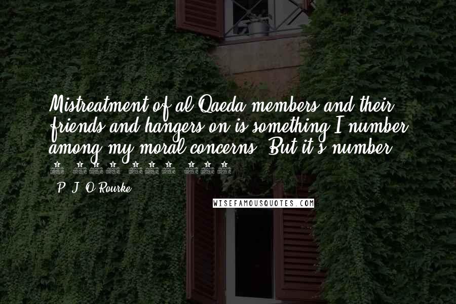 P. J. O'Rourke Quotes: Mistreatment of al Qaeda members and their friends and hangers-on is something I number among my moral concerns. But it's number 1,000,000,001.