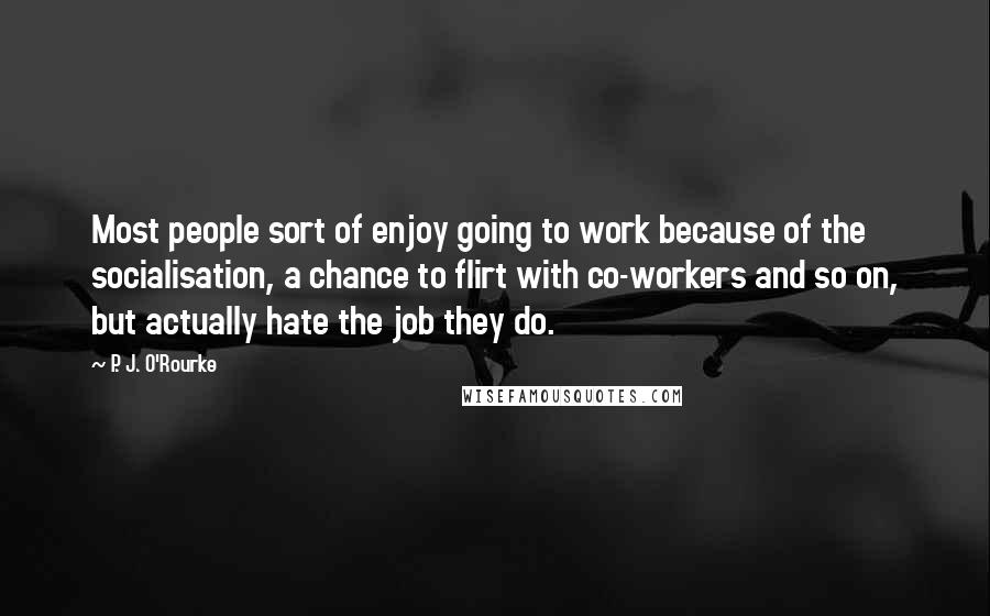 P. J. O'Rourke Quotes: Most people sort of enjoy going to work because of the socialisation, a chance to flirt with co-workers and so on, but actually hate the job they do.