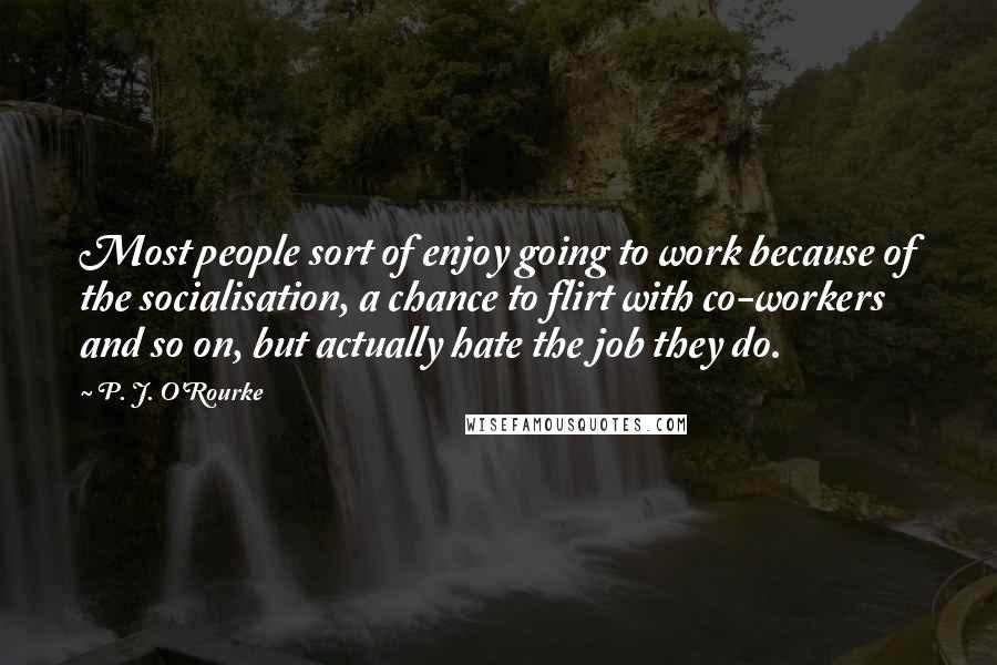 P. J. O'Rourke Quotes: Most people sort of enjoy going to work because of the socialisation, a chance to flirt with co-workers and so on, but actually hate the job they do.