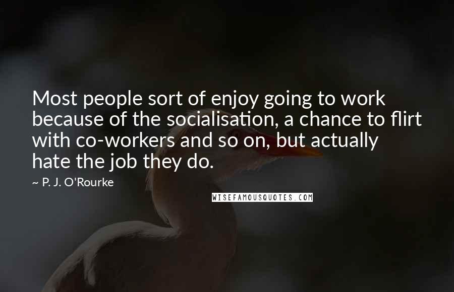 P. J. O'Rourke Quotes: Most people sort of enjoy going to work because of the socialisation, a chance to flirt with co-workers and so on, but actually hate the job they do.