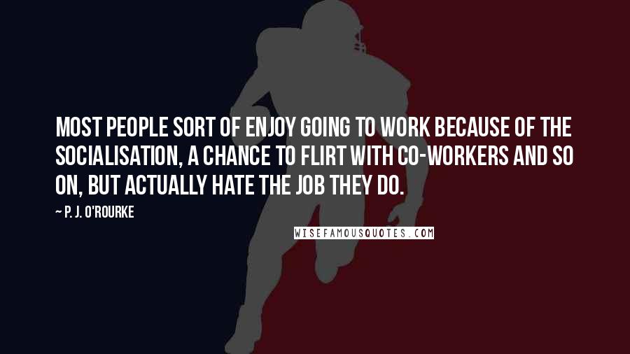 P. J. O'Rourke Quotes: Most people sort of enjoy going to work because of the socialisation, a chance to flirt with co-workers and so on, but actually hate the job they do.