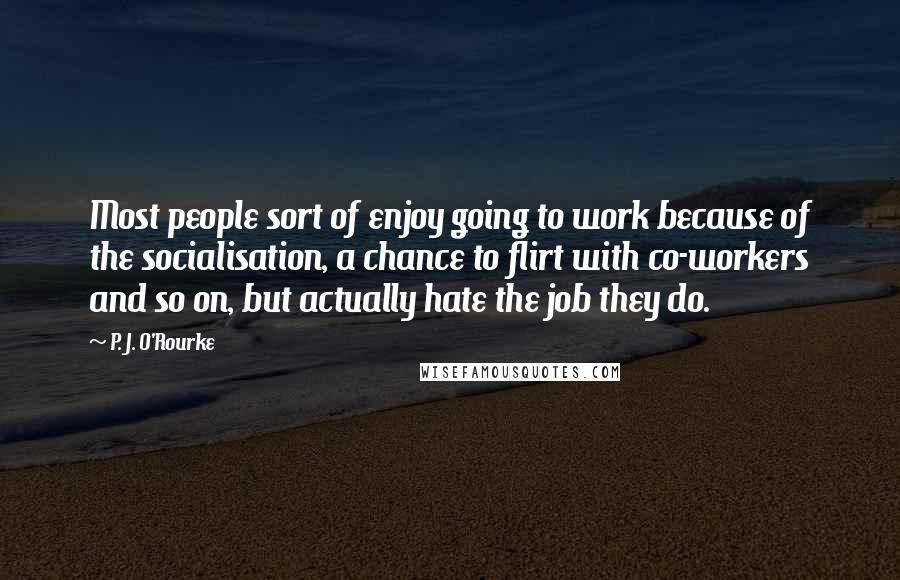 P. J. O'Rourke Quotes: Most people sort of enjoy going to work because of the socialisation, a chance to flirt with co-workers and so on, but actually hate the job they do.