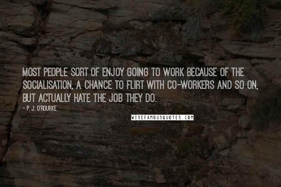 P. J. O'Rourke Quotes: Most people sort of enjoy going to work because of the socialisation, a chance to flirt with co-workers and so on, but actually hate the job they do.