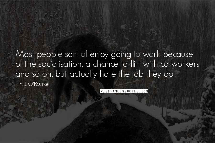 P. J. O'Rourke Quotes: Most people sort of enjoy going to work because of the socialisation, a chance to flirt with co-workers and so on, but actually hate the job they do.