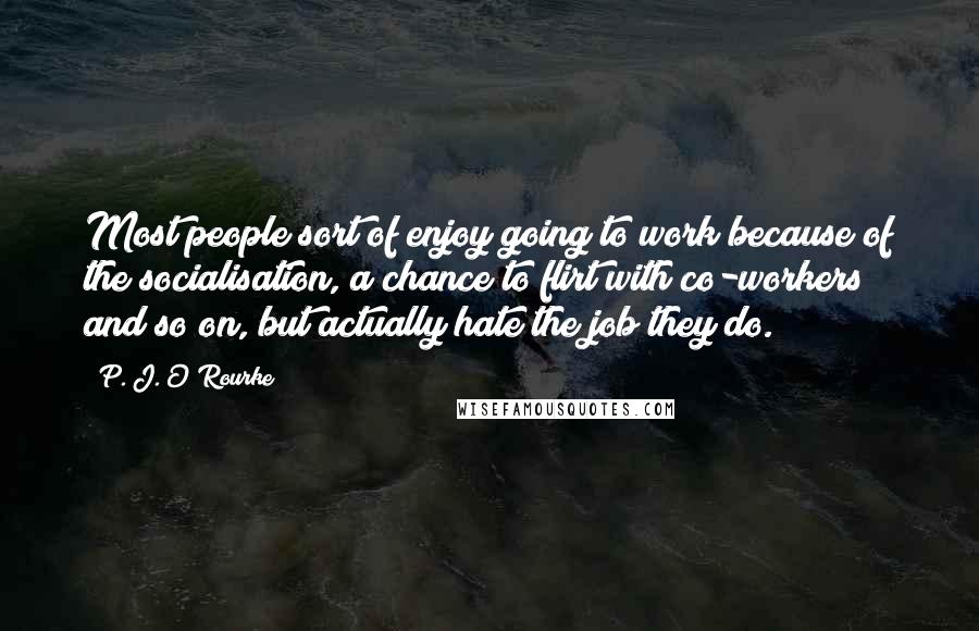 P. J. O'Rourke Quotes: Most people sort of enjoy going to work because of the socialisation, a chance to flirt with co-workers and so on, but actually hate the job they do.