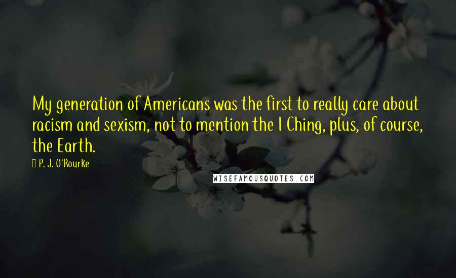 P. J. O'Rourke Quotes: My generation of Americans was the first to really care about racism and sexism, not to mention the I Ching, plus, of course, the Earth.