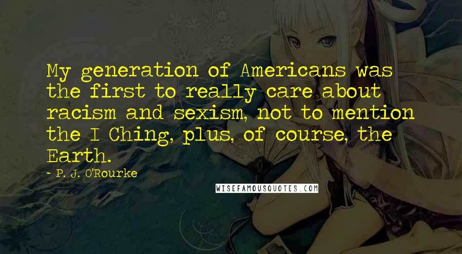 P. J. O'Rourke Quotes: My generation of Americans was the first to really care about racism and sexism, not to mention the I Ching, plus, of course, the Earth.