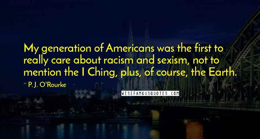 P. J. O'Rourke Quotes: My generation of Americans was the first to really care about racism and sexism, not to mention the I Ching, plus, of course, the Earth.