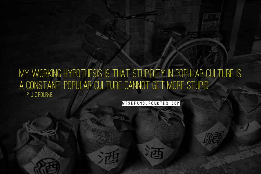 P. J. O'Rourke Quotes: My working hypothesis is that stupidity in popular culture is a constant. Popular culture cannot get more stupid.