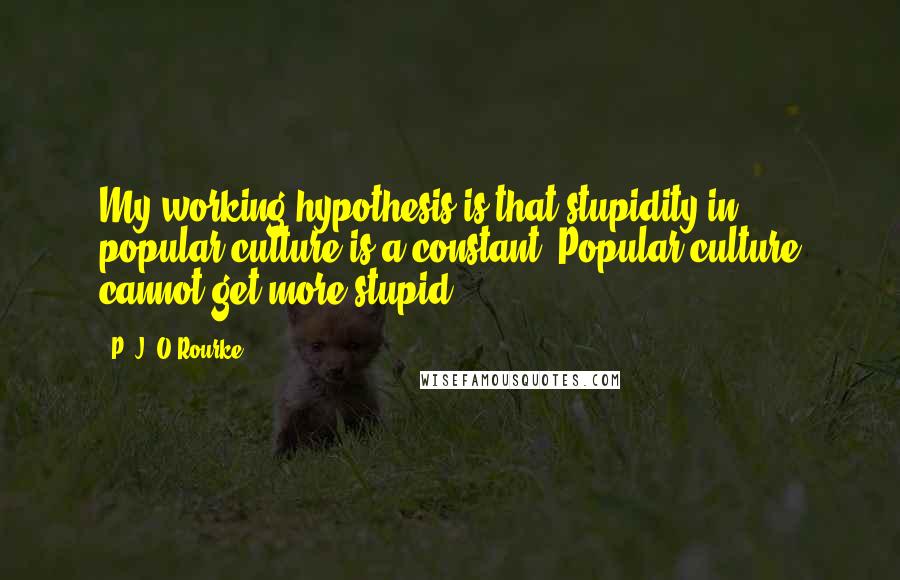 P. J. O'Rourke Quotes: My working hypothesis is that stupidity in popular culture is a constant. Popular culture cannot get more stupid.