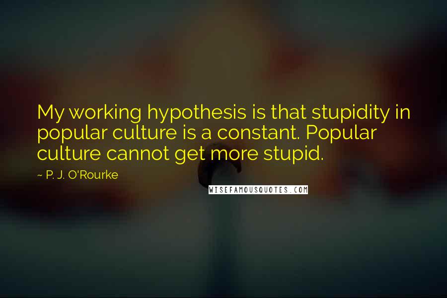 P. J. O'Rourke Quotes: My working hypothesis is that stupidity in popular culture is a constant. Popular culture cannot get more stupid.