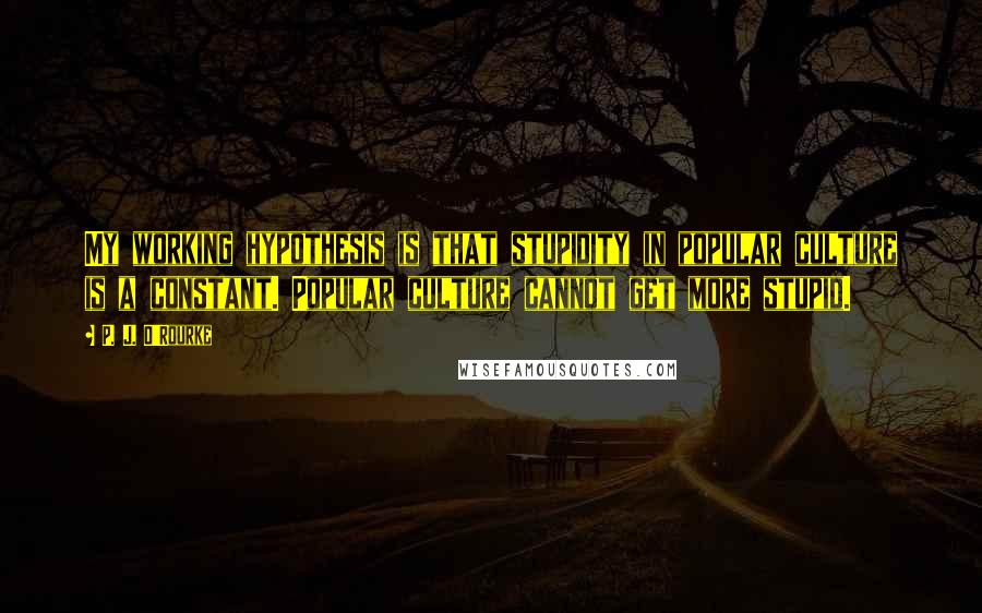 P. J. O'Rourke Quotes: My working hypothesis is that stupidity in popular culture is a constant. Popular culture cannot get more stupid.