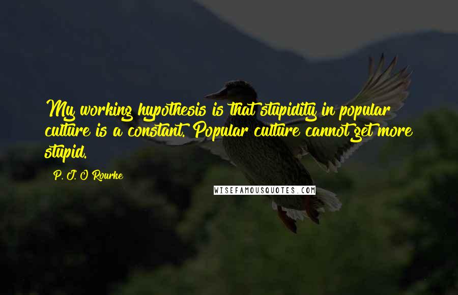 P. J. O'Rourke Quotes: My working hypothesis is that stupidity in popular culture is a constant. Popular culture cannot get more stupid.